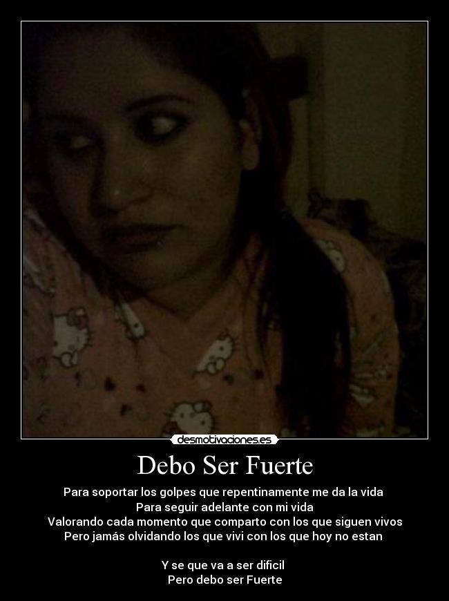 Debo Ser Fuerte - Para soportar los golpes que repentinamente me da la vida
Para seguir adelante con mi vida
Valorando cada momento que comparto con los que siguen vivos
Pero jamás olvidando los que vivi con los que hoy no estan
Y se que va a ser dificil
Pero debo ser Fuerte