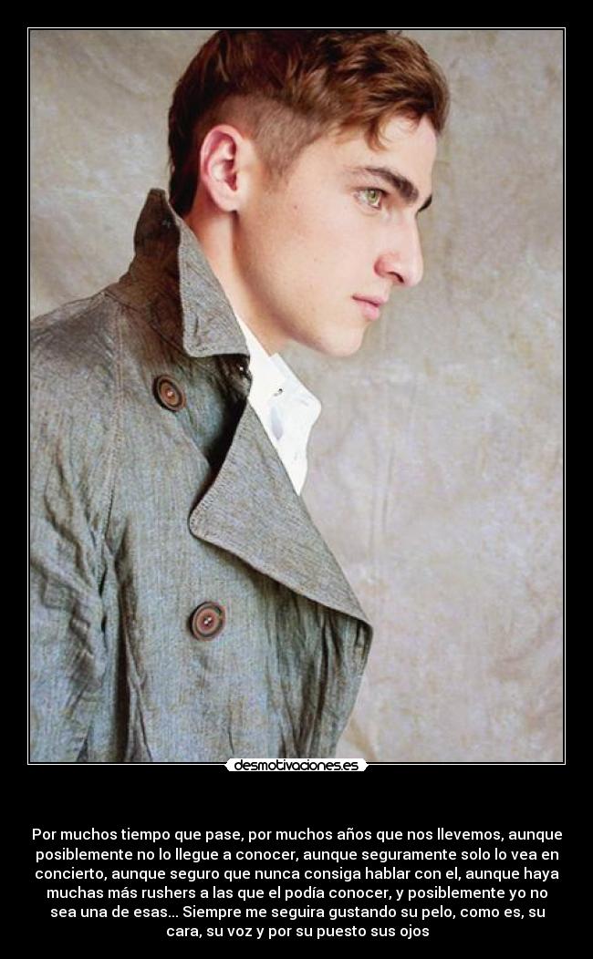 - Por muchos tiempo que pase, por muchos años que nos llevemos, aunque
posiblemente no lo llegue a conocer, aunque seguramente solo lo vea en
concierto, aunque seguro que nunca consiga hablar con el, aunque haya
muchas más rushers a las que el podía conocer, y posiblemente yo no
sea una de esas... Siempre me seguira gustando su pelo, como es, su
cara, su voz y por su puesto sus ojos