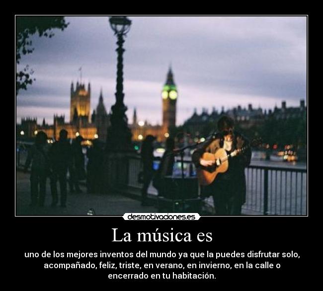 La música es - uno de los mejores inventos del mundo ya que la puedes disfrutar solo,
acompañado, feliz, triste, en verano, en invierno, en la calle o
encerrado en tu habitación.