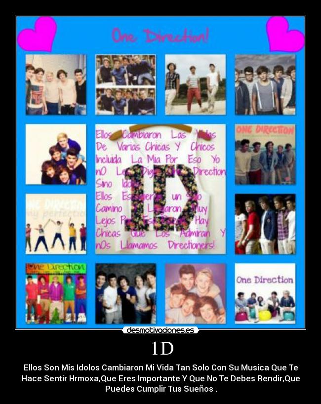 1D - Ellos Son Mis Idolos Cambiaron Mi Vida Tan Solo Con Su Musica Que Te
Hace Sentir Hrmoxa,Que Eres Importante Y Que No Te Debes Rendir,Que
Puedes Cumplir Tus Sueños♥.