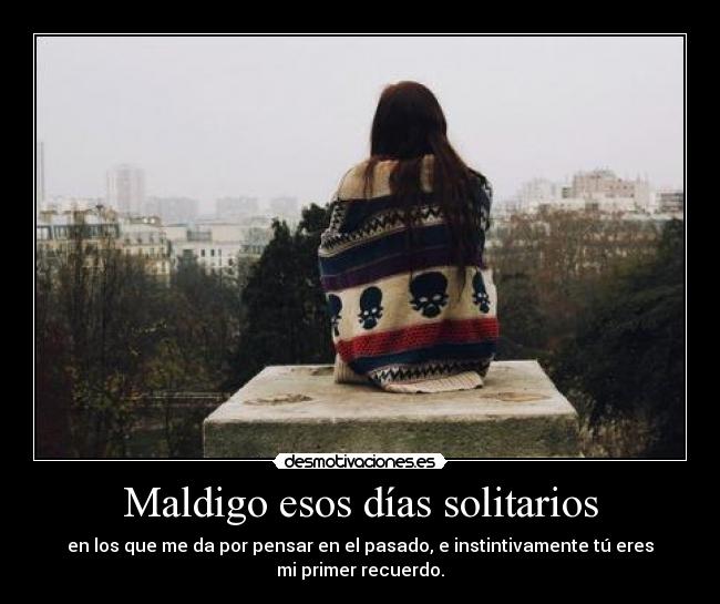 Maldigo esos días solitarios - en los que me da por pensar en el pasado, e instintivamente tú eres
mi primer recuerdo.