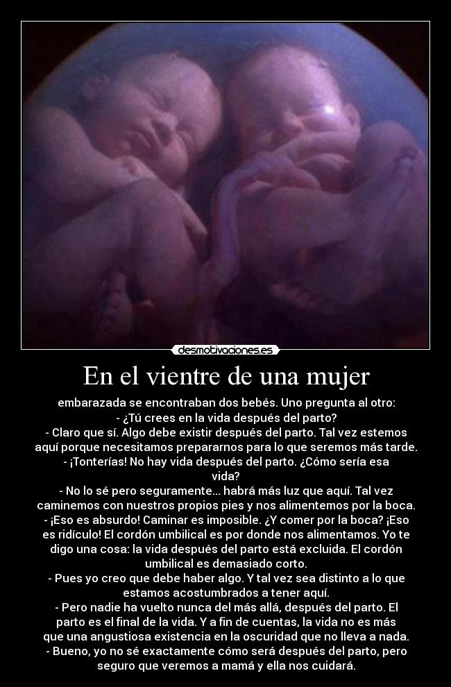 En el vientre de una mujer - embarazada se encontraban dos bebés. Uno pregunta al otro:
- ¿Tú crees en la vida después del parto?
- Claro que sí. Algo debe existir después del parto. Tal vez estemos
aquí porque necesitamos prepararnos para lo que seremos más tarde.
- ¡Tonterías! No hay vida después del parto. ¿Cómo sería esa
vida?
- No lo sé pero seguramente... habrá más luz que aquí. Tal vez
caminemos con nuestros propios pies y nos alimentemos por la boca.
- ¡Eso es absurdo! Caminar es imposible. ¿Y comer por la boca? ¡Eso
es ridículo! El cordón umbilical es por donde nos alimentamos. Yo te
digo una cosa: la vida después del parto está excluida. El cordón
umbilical es demasiado corto.
- Pues yo creo que debe haber algo. Y tal vez sea distinto a lo que
estamos acostumbrados a tener aquí.
- Pero nadie ha vuelto nunca del más allá, después del parto. El
parto es el final de la vida. Y a fin de cuentas, la vida no es más
que una angustiosa existencia en la oscuridad que no lleva a nada.
- Bueno, yo no sé exactamente cómo será después del parto, pero
seguro que veremos a mamá y ella nos cuidará.