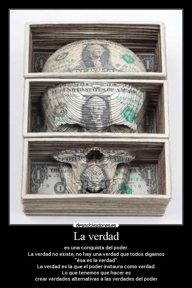La verdad - es una conquista del poder.
La verdad no existe, no hay una verdad que todos digamos
ésa es la verdad.
La verdad es la que el poder instaura como verdad.
Lo que tenemos que hacer es
crear verdades alternativas a las verdades del poder