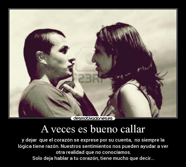 A veces es bueno callar - y dejar que el corazón se exprese por su cuenta, no siempre la
lógica tiene razón. Nuestros sentimientos nos pueden ayudar a ver
otra realidad que no conocíamos.
Solo deja hablar a tu corazón, tiene mucho que decir...