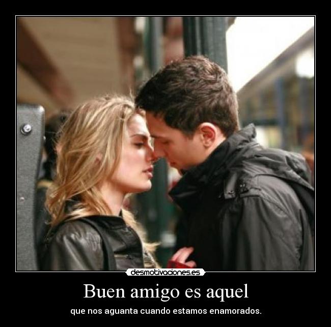 Buen amigo es aquel - que nos aguanta cuando estamos enamorados.