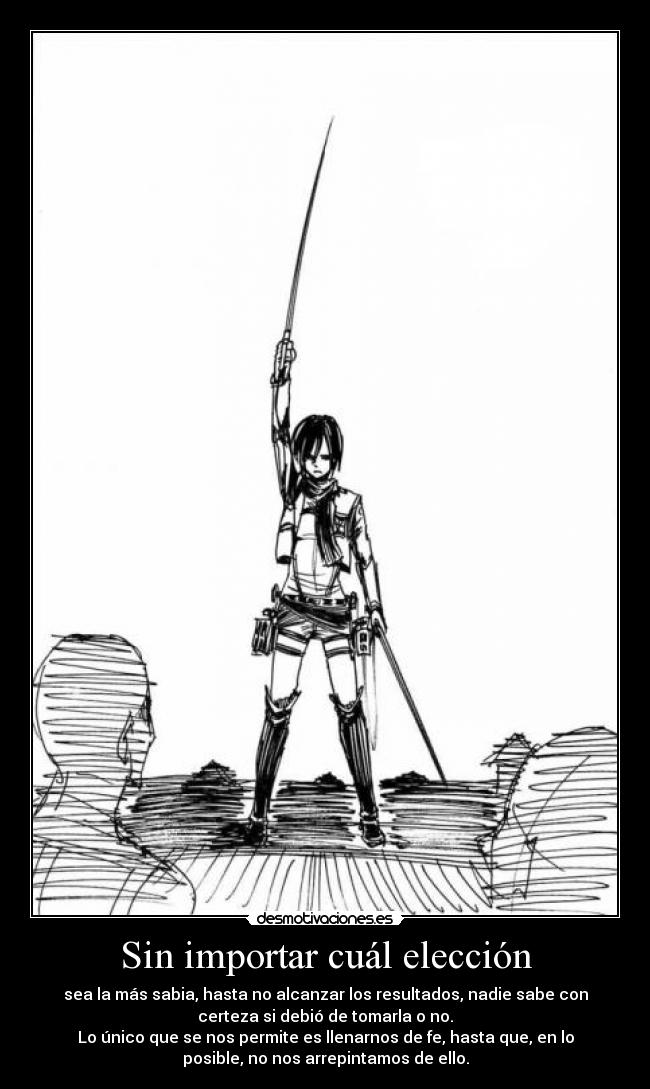 Sin importar cuál elección - sea la más sabia, hasta no alcanzar los resultados, nadie sabe con
certeza si debió de tomarla o no.
Lo único que se nos permite es llenarnos de fe, hasta que, en lo
posible, no nos arrepintamos de ello.