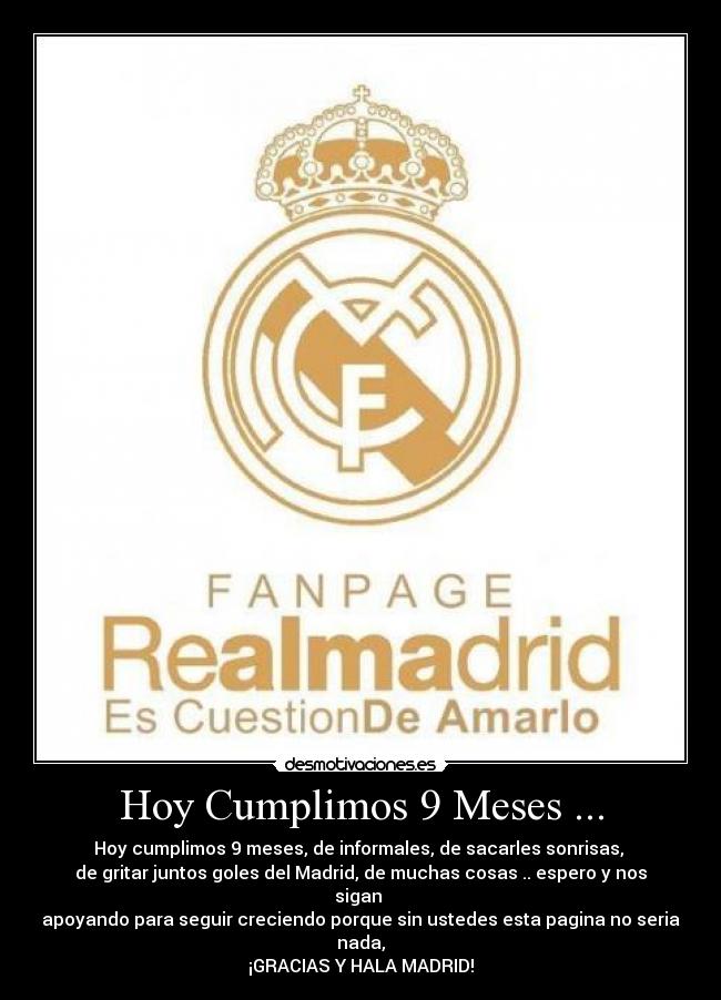 Hoy Cumplimos 9 Meses ... - Hoy cumplimos 9 meses, de informales, de sacarles sonrisas,
de gritar juntos goles del Madrid, de muchas cosas .. espero y nos sigan
apoyando para seguir creciendo porque sin ustedes esta pagina no seria nada,
¡GRACIAS Y HALA MADRID!