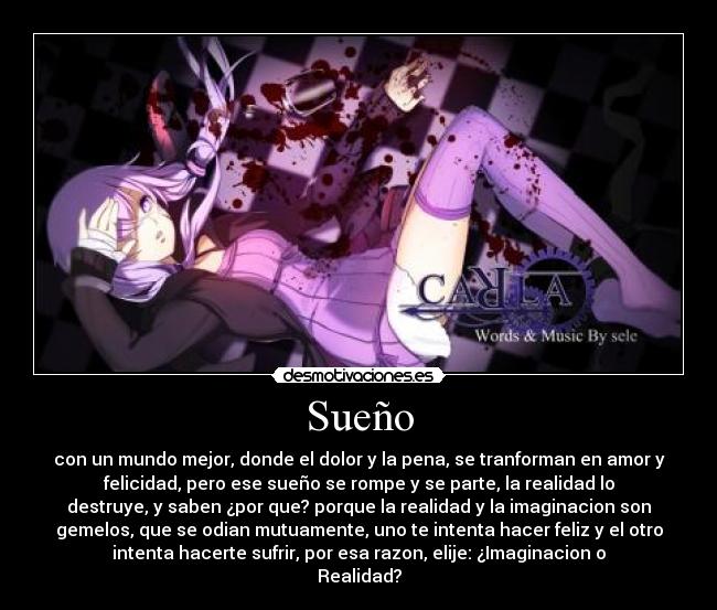 Sueño - con un mundo mejor, donde el dolor y la pena, se tranforman en amor y
felicidad, pero ese sueño se rompe y se parte, la realidad lo
destruye, y saben ¿por que? porque la realidad y la imaginacion son
gemelos, que se odian mutuamente, uno te intenta hacer feliz y el otro
intenta hacerte sufrir, por esa razon, elije: ¿Imaginacion o
Realidad?