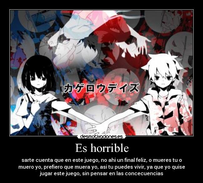 Es horrible - sarte cuenta que en este juego, no ahi un final feliz, o mueres tu o
muero yo, prefiero que muera yo, asi tu puedes vivir, ya que yo quise
jugar este juego, sin pensar en las concecuencias