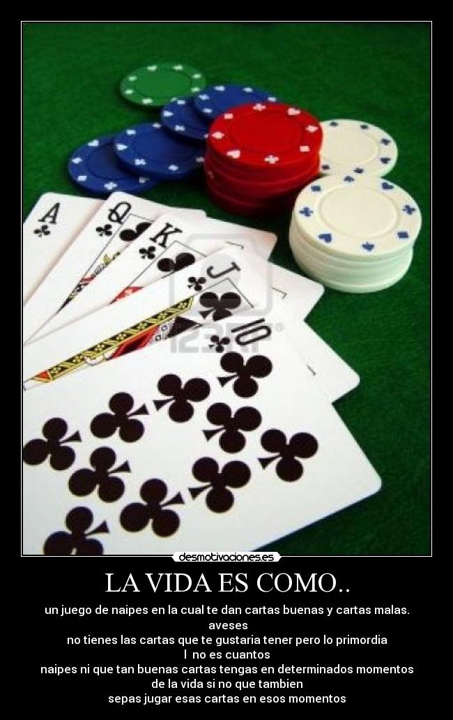 LA VIDA ES COMO.. - un juego de naipes en la cual te dan cartas buenas y cartas malas.
aveses
no tienes las cartas que te gustaria tener pero lo primordia
l no es cuantos
naipes ni que tan buenas cartas tengas en determinados momentos
de la vida si no que tambien
sepas jugar esas cartas en esos momentos