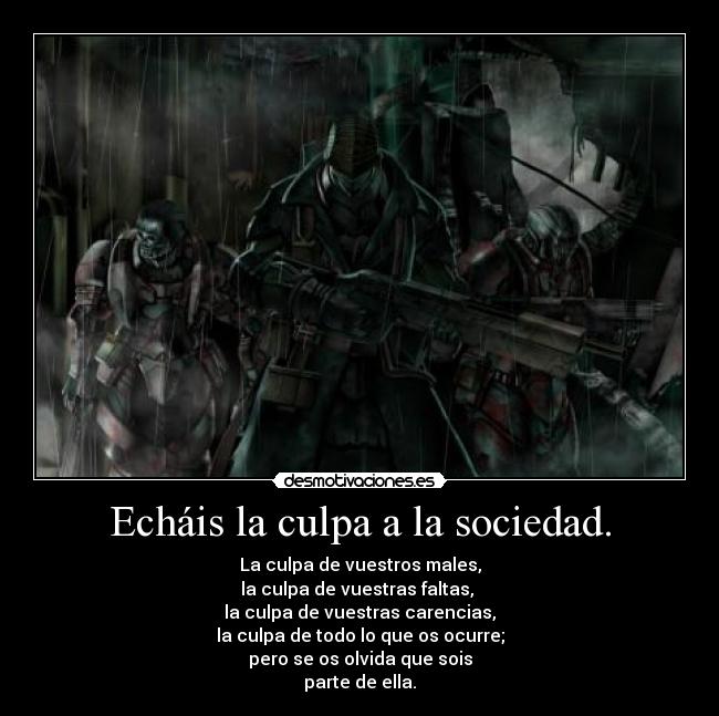 Echáis la culpa a la sociedad. - La culpa de vuestros males,
la culpa de vuestras faltas,
la culpa de vuestras carencias,
la culpa de todo lo que os ocurre;
pero se os olvida que sois
parte de ella.