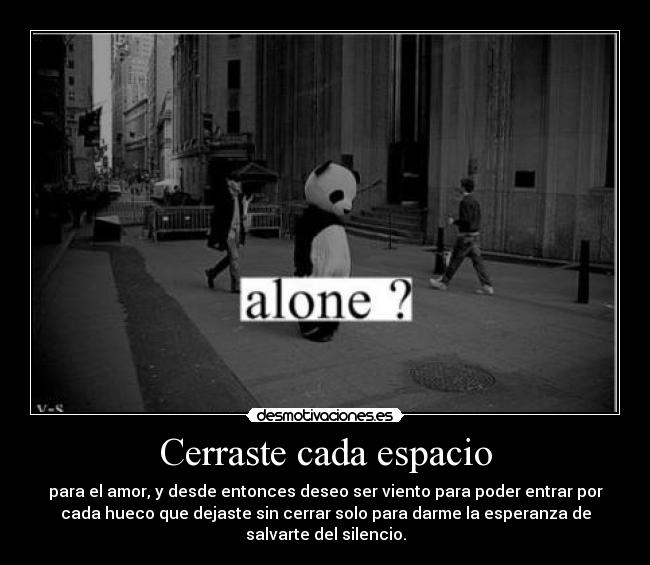 Cerraste cada espacio - para el amor, y desde entonces deseo ser viento para poder entrar por
cada hueco que dejaste sin cerrar solo para darme la esperanza de
salvarte del silencio.