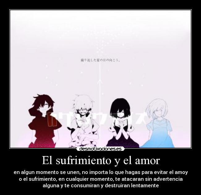 El sufrimiento y el amor - en algun momento se unen, no importa lo que hagas para evitar el amoy
o el sufrimiento, en cualquier momento, te atacaran sin advertencia
alguna y te consumiran y destruiran lentamente