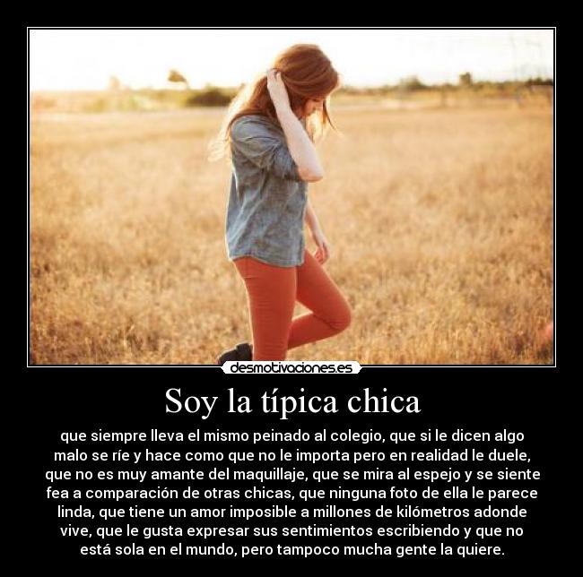 Soy la típica chica - que siempre lleva el mismo peinado al colegio, que si le dicen algo
malo se ríe y hace como que no le importa pero en realidad le duele,
que no es muy amante del maquillaje, que se mira al espejo y se siente
fea a comparación de otras chicas, que ninguna foto de ella le parece
linda, que tiene un amor imposible a millones de kilómetros adonde
vive, que le gusta expresar sus sentimientos escribiendo y que no
está sola en el mundo, pero tampoco mucha gente la quiere.