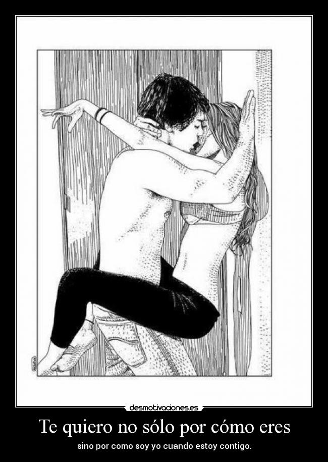 Te quiero no sólo por cómo eres - sino por como soy yo cuando estoy contigo.