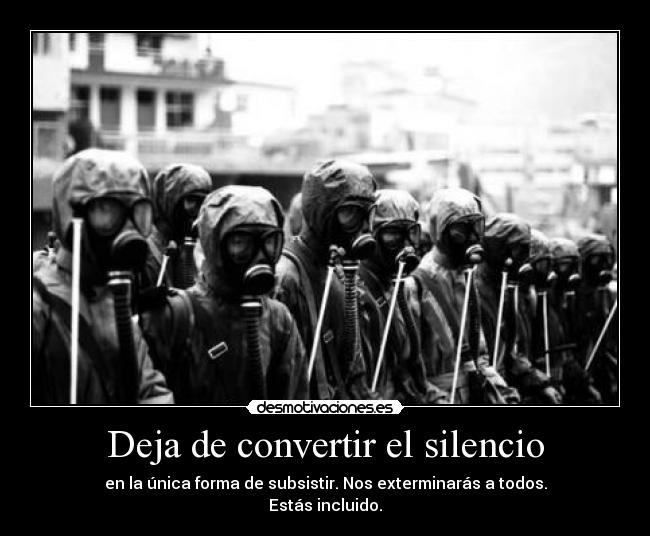 Deja de convertir el silencio - en la única forma de subsistir. Nos exterminarás a todos.
Estás incluido.