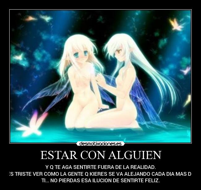 ESTAR CON ALGUIEN - Y Q TE AGA SENTIRTE FUERA DE LA REALIDAD.
ES TRISTE VER COMO LA GENTE Q KIERES SE VA ALEJANDO CADA DIA MAS DE
TI... NO PIERDAS ESA ILUCION DE SENTIRTE FELIZ.