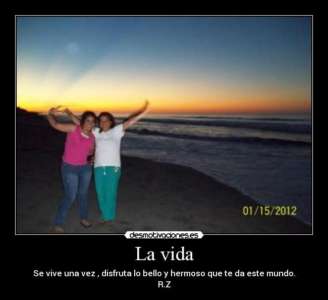 La vida - Se vive una vez , disfruta lo bello y hermoso que te da este mundo.
R.Z