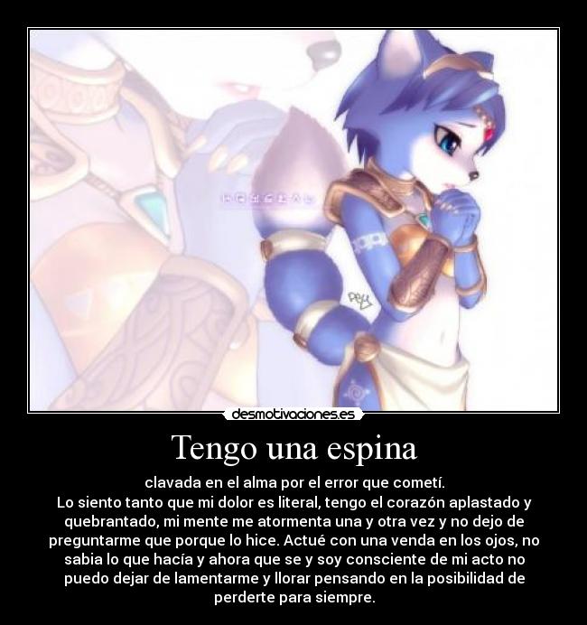 Tengo una espina - clavada en el alma por el error que cometí.
Lo siento tanto que mi dolor es literal, tengo el corazón aplastado y
quebrantado, mi mente me atormenta una y otra vez y no dejo de
preguntarme que porque lo hice. Actué con una venda en los ojos, no
sabia lo que hacía y ahora que se y soy consciente de mi acto no
puedo dejar de lamentarme y llorar pensando en la posibilidad de
perderte para siempre.