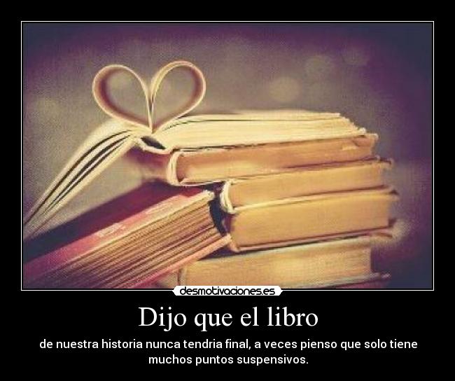 Dijo que el libro - de nuestra historia nunca tendria final, a veces pienso que solo tiene
muchos puntos suspensivos.