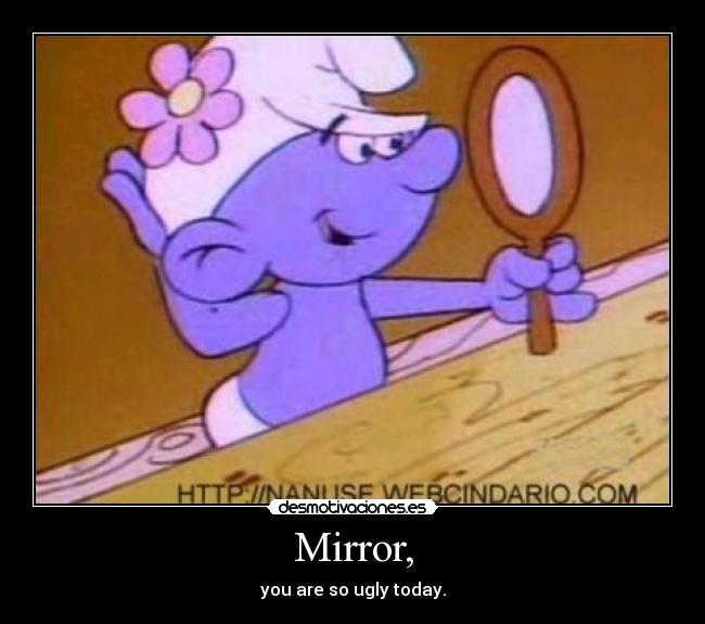 Mirror, - you are so ugly today.