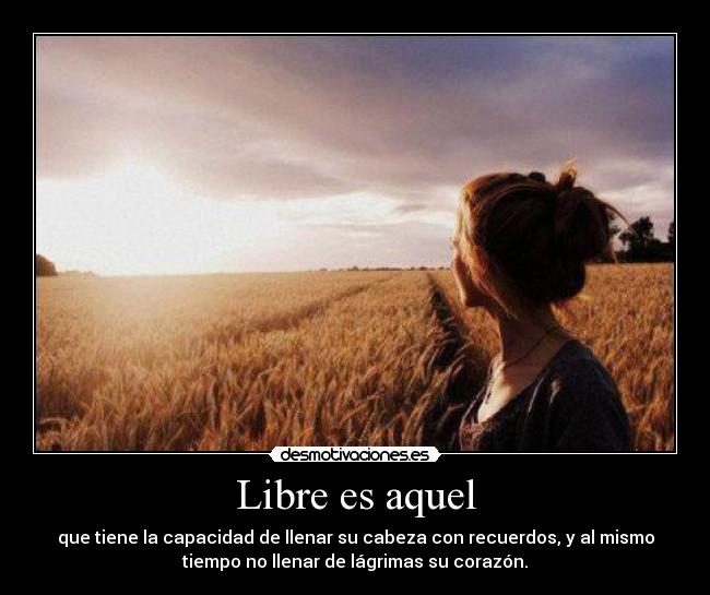 Libre es aquel - que tiene la capacidad de llenar su cabeza con recuerdos, y al mismo
tiempo no llenar de lágrimas su corazón.