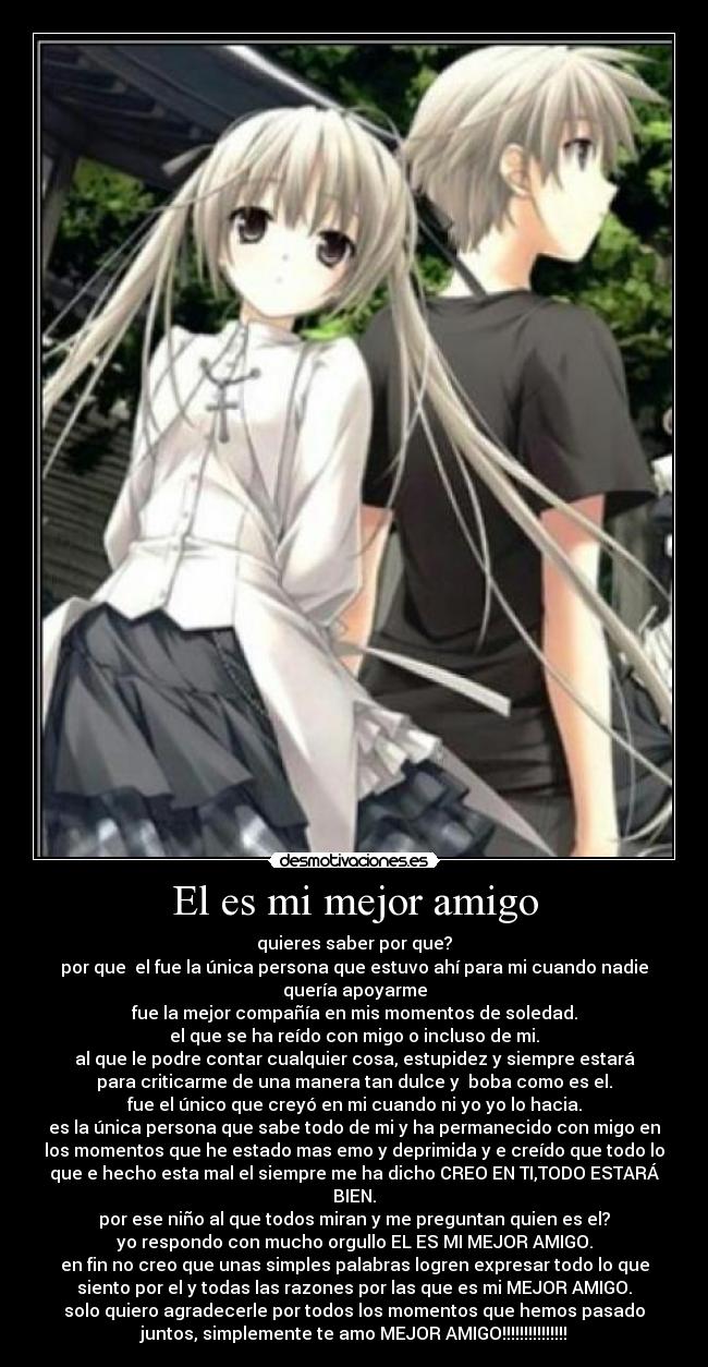 El es mi mejor amigo - quieres saber por que?
por que  el fue la única persona que estuvo ahí para mi cuando nadie
quería apoyarme
fue la mejor compañía en mis momentos de soledad.
el que se ha reído con migo o incluso de mi.
al que le podre contar cualquier cosa, estupidez y siempre estará
para criticarme de una manera tan dulce y  boba como es el.
fue el único que creyó en mi cuando ni yo yo lo hacia.
es la única persona que sabe todo de mi y ha permanecido con migo en
los momentos que he estado mas emo y deprimida y e creído que todo lo
que e hecho esta mal el siempre me ha dicho CREO EN TI,TODO ESTARÁ
BIEN.
por ese niño al que todos miran y me preguntan quien es el?
yo respondo con mucho orgullo EL ES MI MEJOR AMIGO.
en fin no creo que unas simples palabras logren expresar todo lo que
siento por el y todas las razones por las que es mi MEJOR AMIGO.
solo quiero agradecerle por todos los momentos que hemos pasado
juntos, simplemente te amo MEJOR AMIGO!!!!!!!!!!!!!!!