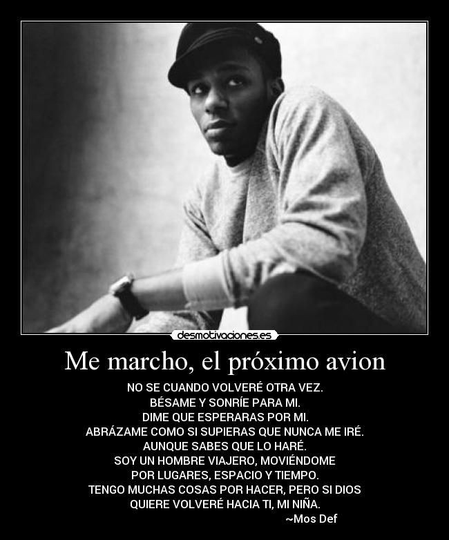 Me marcho, el próximo avion - NO SE CUANDO VOLVERÉ OTRA VEZ.
BÉSAME Y SONRÍE PARA MI.
DIME QUE ESPERARAS POR MI.
ABRÁZAME COMO SI SUPIERAS QUE NUNCA ME IRÉ.
AUNQUE SABES QUE LO HARÉ.
SOY UN HOMBRE VIAJERO, MOVIÉNDOME
POR LUGARES, ESPACIO Y TIEMPO.
TENGO MUCHAS COSAS POR HACER, PERO SI DIOS
QUIERE VOLVERÉ HACIA TI, MI NIÑA.
~Mos Def