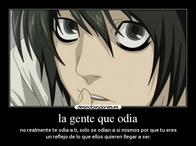la gente que odia - no realmente te odia a ti, solo se odian a si mismos por que tu eres
un reflejo de lo que ellos quieren llegar a ser.