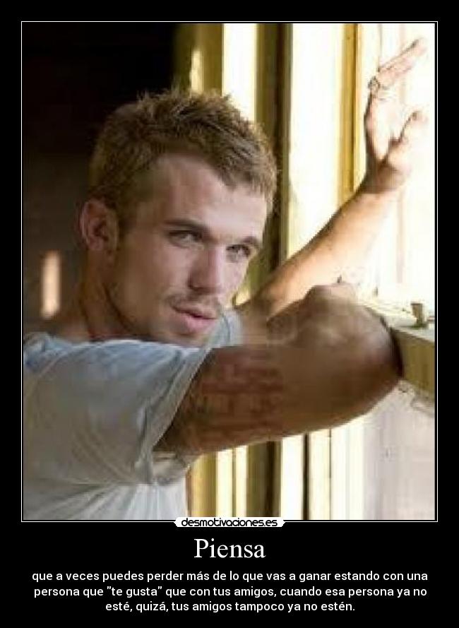 Piensa - que a veces puedes perder más de lo que vas a ganar estando con una
persona que te gusta que con tus amigos, cuando esa persona ya no
esté, quizá, tus amigos tampoco ya no estén.