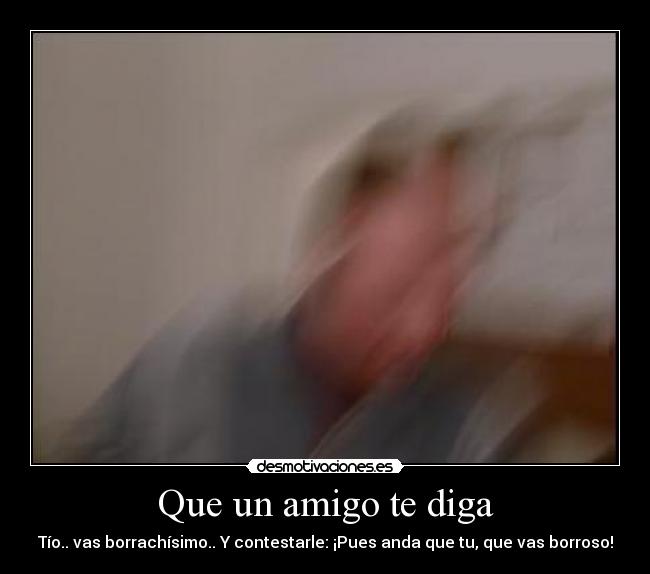 Que un amigo te diga - Tío.. vas borrachísimo.. Y contestarle: ¡Pues anda que tu, que vas borroso!