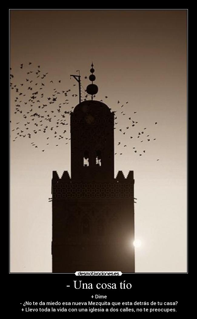 - Una cosa tío - + Dime
- ¿No te da miedo esa nueva Mezquita que esta detrás de tu casa?
+ Llevo toda la vida con una iglesia a dos calles, no te preocupes.
