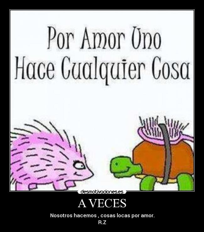 A VECES - Nosotros hacemos , cosas locas por amor.
R.Z