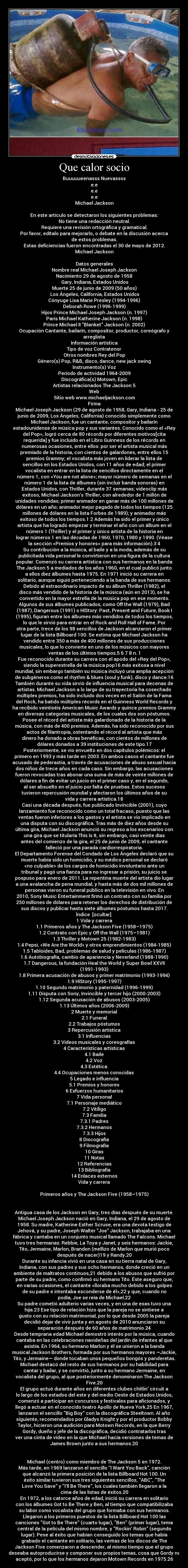 Que calor socio - Buuuuueenasss Nuevassss
e.e
e.e
e.e
Michael Jackson

En este artículo se detectaron los siguientes problemas:
No tiene una redacción neutral.
Requiere una revisión ortográfica y gramatical.
Por favor, edítalo para mejorarlo, o debate en la discusión acerca
de estos problemas.
Estas deficiencias fueron encontradas el 30 de mayo de 2012.
Michael Jackson

Datos generales
Nombre real	Michael Joseph Jackson
Nacimiento	29 de agosto de 1958
 Gary, Indiana, Estados Unidos
Muerte	25 de junio de 2009 (50 años)
 Los Ángeles, California, Estados Unidos
Cónyuge	Lisa Marie Presley (1994-1996)
Deborah Rowe (1996-1999)
Hijos	Prince Michael Joseph Jackson (n. 1997)
Paris Michael Katherine Jackson (n. 1998)
Prince Michael II Blanket Jackson (n. 2002)
Ocupación	Cantante, bailarín, compositor, productor, coreógrafo y
arreglista
Información artística
Tipo de voz	Contratenor
Otros nombres	Rey del Pop
Género(s)	Pop, R&B, disco, dance, new jack swing
Instrumento(s)	Voz
Período de actividad	1964-2009
Discográfica(s)	Motown, Epic
Artistas relacionados	The Jackson 5
Web
Sitio web	www.michaeljackson.com
Firma	
Michael Joseph Jackson (29 de agosto de 1958, Gary, Indiana - 25 de
junio de 2009, Los Ángeles, California) conocido simplemente como
Michael Jackson, fue un cantante, compositor y bailarín
estadounidense de música pop y sus variantes. Conocido como el «Rey
del Pop», logró cerca de 80 récords por diferentes motivos[cita
requerida] y fue incluido en el Libro Guinness de los récords en
numerosas ocasiones, entre ellos: por ser el artista musical más
premiado de la historia, con cientos de galardones, entre ellos 15
premios Grammy; el vocalista más joven en liderar la lista de
sencillos en los Estados Unidos, con 11 años de edad; el primer
vocalista en entrar en la lista de sencillos directamente en el
número 1, con «You are not alone»; mayor número de semanas en el
número 1 de la lista de álbumes (sin incluir banda sonoras) en
Estados Unidos, con Thriller, durante 37 semanas; videoclip más
exitoso, Michael Jacksons Thriller, con alrededor de 1 millón de
unidades vendidas; primer animador en ganar más de 100 millones de
dólares en un año; animador mejor pagado de todos los tiempos (125
millones de dólares en la lista Forbes de 1989); y animador más
exitoso de todos los tiempos.1 2 Además ha sido el primer y único
artista que ha logrado empezar y terminar el año con un álbum en el
número 1 (Thriller) y el primer y único artista de la historia en
lograr números 1 en las décadas de 1960, 1970, 1980 y 1990. (Véase
la sección «Premios y honores» para más información).3 4
Su contribución a la música, al baile y a la moda, además de su
publicitada vida personal le convirtieron en una figura de la cultura
popular. Comenzó su carrera artística con sus hermanos en la banda
The Jackson 5 a mediados de los años 1960, en el cual publicó junto
a ellos diez álbumes hasta 1975. En 1971 inició su carrera en
solitario, aunque siguió perteneciendo a la banda de sus hermanos.
Debido al extraordinario impacto de su álbum Thriller (1982), el
disco más vendido de la historia de la música (aún en 2013), se ha
convertido en la mayor estrella de la música pop en ese momento.
Algunos de sus álbumes publicados, como Off the Wall (1979), Bad
(1987), Dangerous (1991) o HIStory: Past, Present and Future, Book I
(1995), figuran entre los álbumes más vendidos de todos los tiempos,
lo que le sirvió para entrar en el Rock and Roll Hall of Fame. Por
otra parte, trece de los 98 sencillos de Jackson alcanzaron el primer
lugar de la lista Billboard 100. Se estima que Michael Jackson ha
vendido entre 350 a más de 400 millones de sus producciones
musicales, lo que lo convierte en uno de los músicos con mayores
ventas de los últimos tiempos.5 6 7 8 n. 1
Fue reconocido durante su carrera con el apodo del «Rey del Pop»,
siendo la superestrella de la música pop16 más exitosa a nivel
mundial, sin embargo también su música incluyó una amplia acepción
de subgéneros como el rhythm & blues (soul y funk), disco y dance.16
También durante su vida sirvió de influencia musical para decenas de
artistas. Michael Jackson a lo largo de su trayectoria ha cosechado
múltiples premios, ha sido incluido dos veces en el Salón de la Fama
del Rock, ha batido múltiples récords en el Guinness World Records y
ha recibido veintiséis American Music Awards y quince premios Grammy
en diversas categorías musicales, de los cuales dos son póstumos.
Posee el récord del artista más galardonado de la historia de la
música, con más de 400 premios. Además, ha sido reconocido por sus
actos de filantropía, ostentando el récord al artista que más
dinero ha donado a obras benéficas, con cientos de millones de
dólares donados a 39 instituciones de este tipo.17
Posteriormente, se vio envuelto en dos capítulos polémicos: el
primero en 1993 y más tarde en 2003. En ambos casos el cantante fue
acusado de pederastia, a través de acusaciones de abuso sexual hacia
dos niños de trece años en cada caso. Sin embargo, las acusaciones
fueron revocadas tras abonar una suma de más de veinte millones de
dólares a fin de evitar un juicio en el primer caso y, en el segundo,
al ser absuelto en el juicio por falta de pruebas. Estos sucesos
tuvieron repercusión mundial y afectaron los últimos años de su
vida y carrera artística.18
Casi una década después, fue publicado Invincible (2001), cuyo
lanzamiento fue reconocido como un total fracaso, puesto que las
ventas fueron inferiores a los gastos y el artista se vio implicado en
una disputa con su discográfica. Tras más de diez años desde su
última gira, Michael Jackson anunció su regreso a los escenarios con
una gira que se titularía This Is It, sin embargo, casi veinte días
antes del comienzo de la gira, el 25 de junio de 2009, el cantante
falleció por una parada cardiorrespiratoria.
El Departamento Forense del Condado de Los Ángeles declaró que su
muerte había sido un homicidio, y su médico personal se declaró
«no culpable» de los cargos de homicidio involuntario ante un
tribunal y pagó una fianza para no ingresar a prisión, su juicio se
pospuso para enero de 2011. La repentina muerte del artista dio lugar
a una avalancha de pena mundial, y hasta más de dos mil millones de
personas vieron su funeral público en la televisión en vivo. En
2010, Sony Music Entertainment firmó un contrato con su familia por
250 millones de dólares para retener los derechos de distribución de
sus discos y publicar hasta siete álbumes póstumos hasta 2017.
Índice  [ocultar] 
1 Vida y carrera
1.1 Primeros años y The Jackson Five (1958–1975)
1.2 Contrato con Epic y Off the Wall (1975–1981)
1.3 Thriller y Motown 25 (1982-1983)
1.4 Pepsi, «We Are the World» y otros emprendimientos (1984-1985)
1.5 Tabloides, Bad, problemas de salud y películas (1986-1987)
1.6 Autobiografía, cambio de apariencia y Neverland (1988-1990)
1.7 Dangerous, la fundación Heal the World y Super Bowl XXVII
(1991-1993)
1.8 Primera acusación de abusos y primer matrimonio (1993-1994)
1.9 HIStory (1995-1997)
1.10 Segundo matrimonio y paternidad (1996-1999)
1.11 Disputa con Sony, Invincible y tercer hijo (2000-2003)
1.12 Segunda acusación de abusos (2003-2005)
1.13 Últimos años (2006-2009)
2 Muerte y memorial
2.1 Funeral
2.2 Trabajos póstumos
3 Repercusión artística
3.1 Influencias
3.2 Videos musicales y coreografías
4 Características artísticas
4.1 Baile
4.2 Voz
4.3 Estética
4.4 Ocupaciones menos conocidas
5 Legado e influencia
5.1 Premios y honores
6 Esfuerzos humanitarios
7 Vida personal
7.1 Personaje mediático
7.2 Vitíligo
7.3 Familia
7.3.1 Padres
7.3.2 Hermanos
7.3.3 Hijos
8 Discografía
9 Filmografía
10 Giras
11 Notas
12 Referencias
13 Bibliografía
14 Enlaces externos
Vida y carrera

Primeros años y The Jackson Five (1958–1975)


Antigua casa de los Jackson en Gary, tres días después de su muerte.
Michael Joseph Jackson nació en Gary, Indiana, el 29 de agosto de
1958. Su madre, Katherine Esther Scruse, era una devota testigo de
Jehová, y su padre, Joseph Walter Joe Jackson, trabajaba en una
fábrica y cantaba en un conjunto musical llamado The Falcons. Michael
tuvo tres hermanas: Rebbie, La Toya y Janet, y seis hermanos: Jackie,
Tito, Jermaine, Marlon, Brandon (mellizo de Marlon que murió poco
después de nacer)19 y Randy.20
Durante su infancia vivió en una casa en su tierra natal de Gary,
Indiana, con sus padres y sus ocho hermanos, donde creció en un
ambiente de maltratos continuos,21 debido a los abusos que sufrió por
parte de su padre, como confirmó su hermano Tito. Éste aseguro que,
en varias ocasiones, el cantante «lloraba mucho debido a los golpes
de su padre e intentaba esconderse de él»,22 y que, cuando no
podía, Joe se reía de Michael.22
Su padre cometió adulterio varias veces, y en una de esas tuvo una
hija.23 Ese tipo de relación hizo que la pareja no se sintiese a
gusto con su relación matrimonial, por lo que desde 2005 la pareja
decidió dejar de vivir junta y en agosto de 2010 anunciaron su
separación después de 60 años de matrimonio.24
Desde temprana edad Michael demostró interés por la música, cuando
cantaba en las celebraciones navideñas del jardín de infantes al que
asistía. En 1964, su hermano Marlon y él se unieron a la banda
musical Jackson Brothers, formada por sus hermanos mayores —Jackie,
Tito, y Jermaine— donde tocaban unos pequeños bongós y panderetas.
Michael destacó del resto de sus hermanos por su habilidad para
cantar y bailar, y se convirtió, junto a su hermano Jermaine, en
vocalista del grupo, al que posteriormente denominaron The Jackson
Five.20
El grupo actuó durante años en diferentes clubes chitlin circuit a
lo largo de los estados del este y del medio Oeste de Estados Unidos,
comenzó a participar en concursos y festivales para aficionados, y
llegó a actuar en el conocido teatro Apollo de Nueva York.25 En 1967,
lanzaron el sencillo Big Boy con la discográfica Steeltown. Al año
siguiente, recomendados por Gladys Knight y por el productor Bobby
Taylor, hicieron una audición para Motown Records, en la que Berry
Gordy, dueño y jefe de la discográfica, decidió contratarlos tras
ver una cinta de vídeo en la que Michael hacía versiones de temas de
James Brown junto a sus hermanos.20


Michael (centro) como miembro de The Jackson 5 en 1972.
Más tarde, en 1969 lanzaron el sencillo I Want You Back, canción
que alcanzó la primera posición de la lista Billboard Hot 100. Un
éxito similar tuvieron sus tres siguientes sencillos, ABC, The
Love You Save y Ill Be There, los cuales también llegaron a la
cima de las listas de éxitos.20
En 1972, a los catorce años de edad, inició su carrera en solitario
con los álbumes Got to Be There y Ben, al tiempo que compatibilizaba
su labor como vocalista del grupo que formaba con sus hermanos.
Llegaron a los primeros puestos de la lista Billboard Hot 100 las
canciones Got to Be There (cuarto lugar), Ben (primer lugar), tema
central de la película del mismo nombre, y Rockin Robin (segundo
lugar). Pese al éxito que habían conseguido los temas que había
grabado el cantante en solitario, las ventas de los discos de The
Jackson Five comenzaron a descender, al mismo tiempo que el grupo
deseaba autoproducirse y componer sus propios temas, cosa que Gordy no
aceptó, por lo que los hermanos dejaron Motown Records en 1975.26