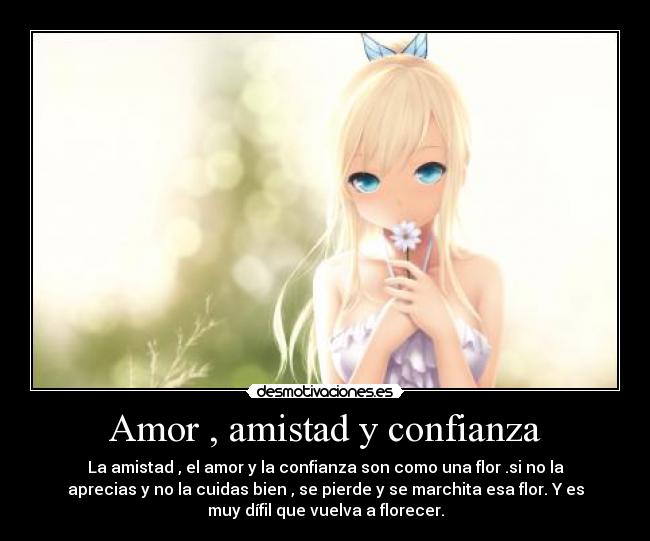 Amor , amistad y confianza - La amistad , el amor y la confianza son como una flor .si no la
aprecias y no la cuidas bien , se pierde y se marchita esa flor. Y es
muy dífil que vuelva a florecer.