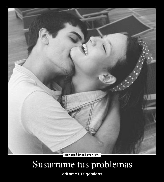 Susurrame tus problemas - gritame tus gemidos