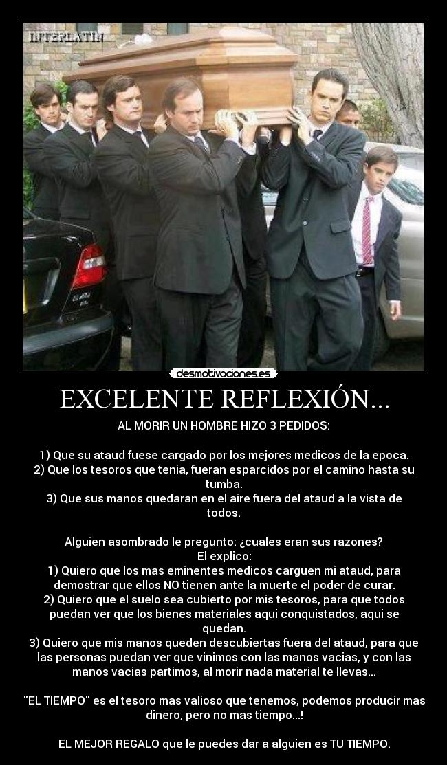 EXCELENTE REFLEXIÓN... - AL MORIR UN HOMBRE HIZO 3 PEDIDOS:
1) Que su ataud fuese cargado por los mejores medicos de la epoca.
2) Que los tesoros que tenia, fueran esparcidos por el camino hasta su
tumba.
3) Que sus manos quedaran en el aire fuera del ataud a la vista de
todos.
Alguien asombrado le pregunto: ¿cuales eran sus razones?
El explico:
1) Quiero que los mas eminentes medicos carguen mi ataud, para
demostrar que ellos NO tienen ante la muerte el poder de curar.
2) Quiero que el suelo sea cubierto por mis tesoros, para que todos
puedan ver que los bienes materiales aqui conquistados, aqui se
quedan.
3) Quiero que mis manos queden descubiertas fuera del ataud, para que
las personas puedan ver que vinimos con las manos vacias, y con las
manos vacias partimos, al morir nada material te llevas...
EL TIEMPO es el tesoro mas valioso que tenemos, podemos producir mas
dinero, pero no mas tiempo...!
EL MEJOR REGALO que le puedes dar a alguien es TU TIEMPO.