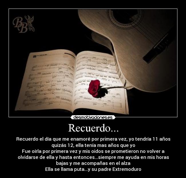 Recuerdo... - Recuerdo el día que me enamoré por primera vez, yo tendría 11 años
quizás 12, ella tenía mas años que yo
Fue oírla por primera vez y mis oidos se prometieron no volver a
olvidarse de ella y hasta entonces...siempre me ayuda en mis horas
bajas y me acompañas en el alza
Ella se llama puta...y su padre Extremoduro