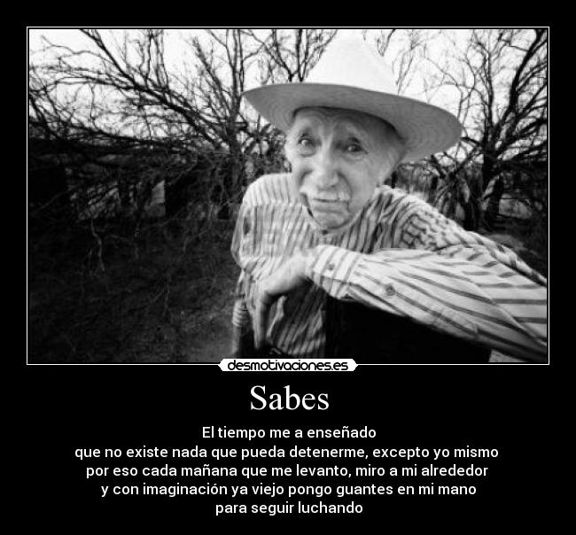 Sabes - El tiempo me a enseñado
que no existe nada que pueda detenerme, excepto yo mismo 
por eso cada mañana que me levanto, miro a mi alrededor 
y con imaginación ya viejo pongo guantes en mi mano
para seguir luchando