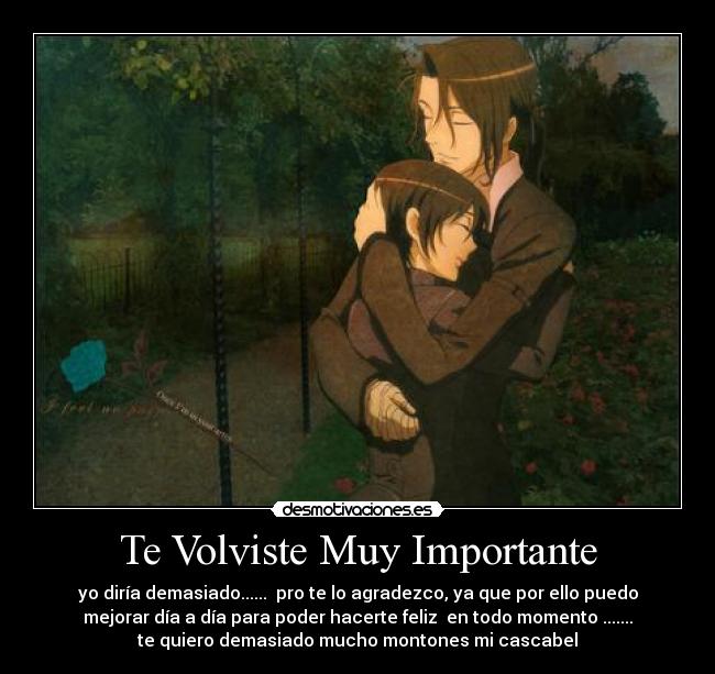 Te Volviste Muy Importante - yo diría demasiado...... pro te lo agradezco, ya que por ello puedo
mejorar día a día para poder hacerte feliz en todo momento .......
te quiero demasiado mucho montones mi cascabel