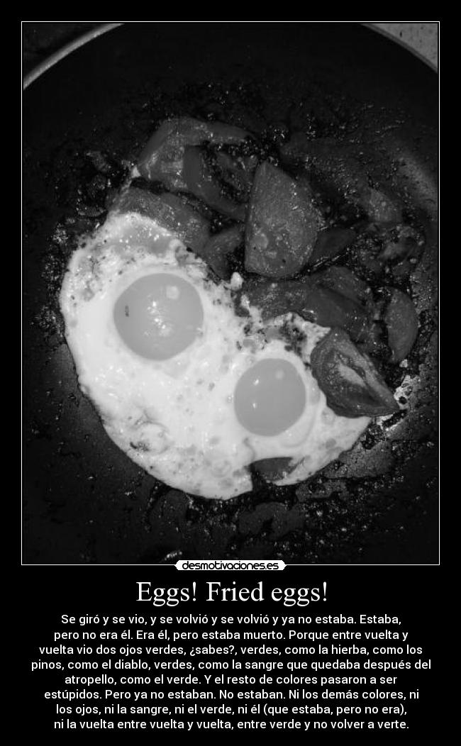 Eggs! Fried eggs! - Se giró y se vio, y se volvió y se volvió y ya no estaba. Estaba,
pero no era él. Era él, pero estaba muerto. Porque entre vuelta y
vuelta vio dos ojos verdes, ¿sabes?, verdes, como la hierba, como los
pinos, como el diablo, verdes, como la sangre que quedaba después del
atropello, como el verde. Y el resto de colores pasaron a ser
estúpidos. Pero ya no estaban. No estaban. Ni los demás colores, ni
los ojos, ni la sangre, ni el verde, ni él (que estaba, pero no era),
ni la vuelta entre vuelta y vuelta, entre verde y no volver a verte.