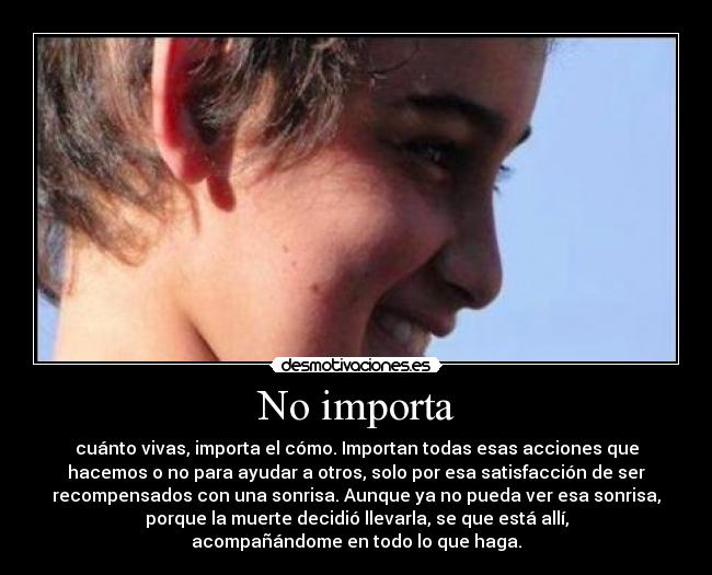 No importa - cuánto vivas, importa el cómo. Importan todas esas acciones que
hacemos o no para ayudar a otros, solo por esa satisfacción de ser
recompensados con una sonrisa. Aunque ya no pueda ver esa sonrisa,
porque la muerte decidió llevarla, se que está allí,
acompañándome en todo lo que haga.