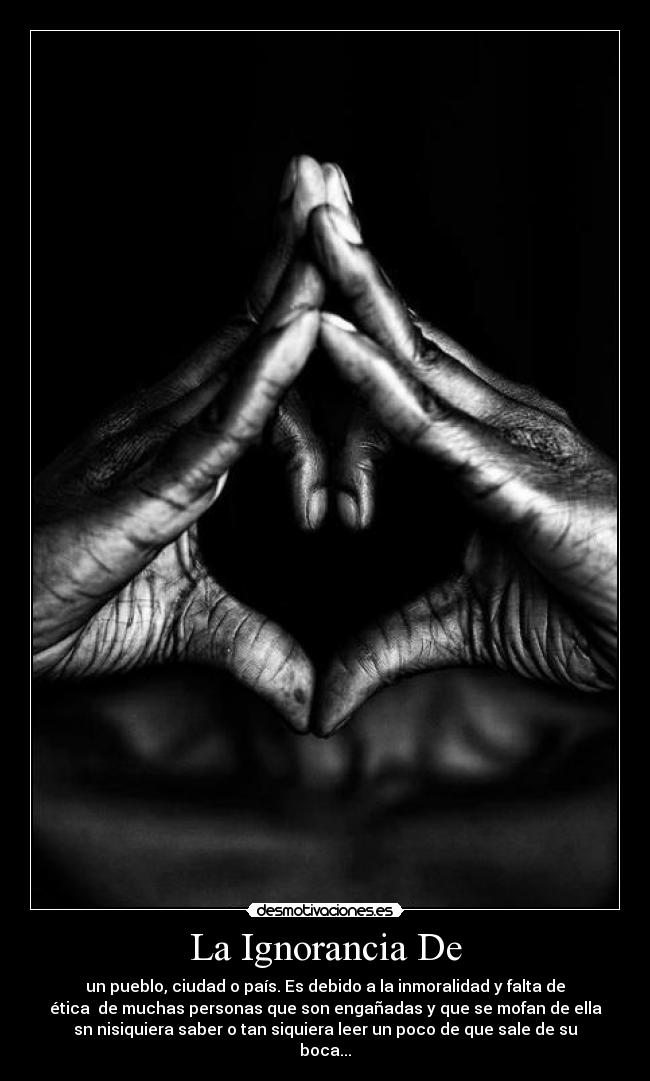 La Ignorancia De - un pueblo, ciudad o país. Es debido a la inmoralidad y falta de
ética de muchas personas que son engañadas y que se mofan de ella
sn nisiquiera saber o tan siquiera leer un poco de que sale de su
boca...