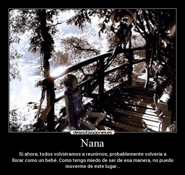 Nana - Si ahora, todos volviéramos a reunirnos, probablemente volvería a
llorar como un bebé. Como tengo miedo de ser de esa manera, no puedo
moverme de este lugar...