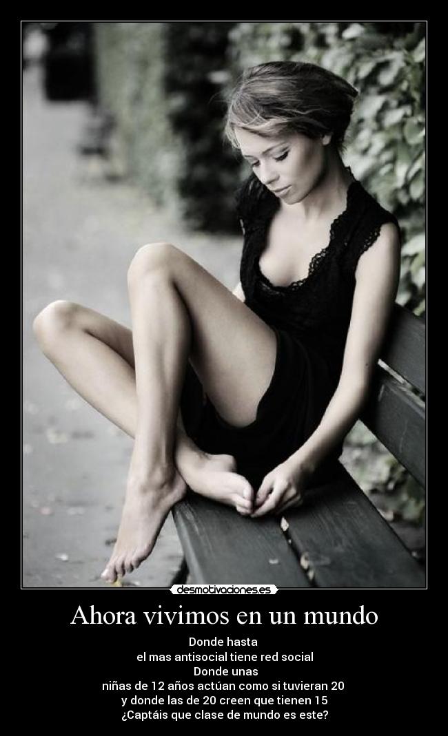 Ahora vivimos en un mundo - Donde hasta
el mas antisocial tiene red social
Donde unas
niñas de 12 años actúan como si tuvieran 20
y donde las de 20 creen que tienen 15
¿Captáis que clase de mundo es este?