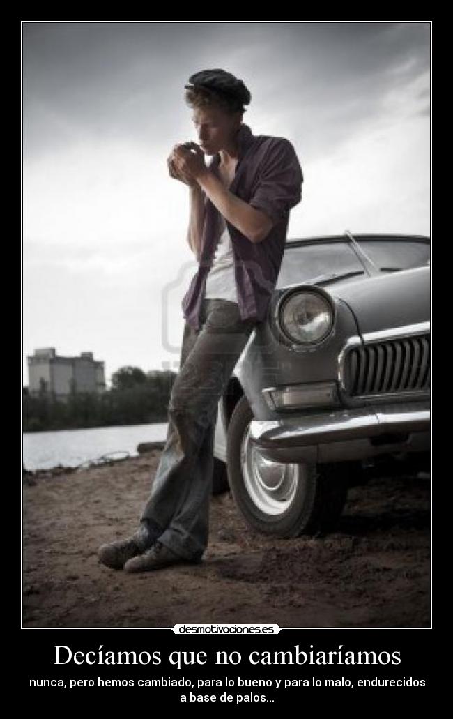 Decíamos que no cambiaríamos - nunca, pero hemos cambiado, para lo bueno y para lo malo, endurecidos
a base de palos...