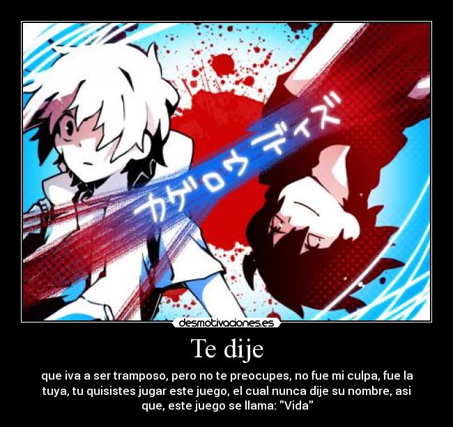 Te dije - que iva a ser tramposo, pero no te preocupes, no fue mi culpa, fue la
tuya, tu quisistes jugar este juego, el cual nunca dije su nombre, asi
que, este juego se llama: Vida