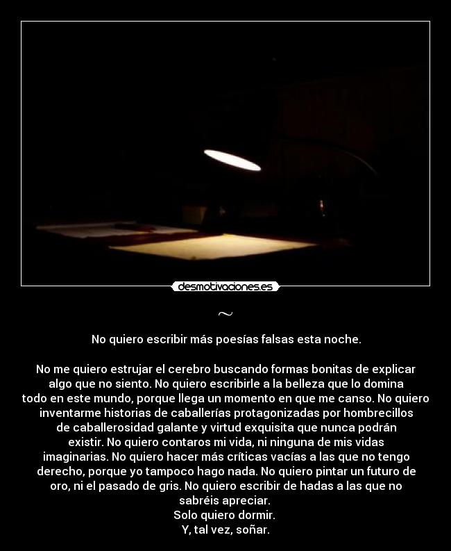 ~ - No quiero escribir más poesías falsas esta noche.

No me quiero estrujar el cerebro buscando formas bonitas de explicar
algo que no siento. No quiero escribirle a la belleza que lo domina
todo en este mundo, porque llega un momento en que me canso. No quiero
inventarme historias de caballerías protagonizadas por hombrecillos
de caballerosidad galante y virtud exquisita que nunca podrán
existir. No quiero contaros mi vida, ni ninguna de mis vidas
imaginarias. No quiero hacer más críticas vacías a las que no tengo
derecho, porque yo tampoco hago nada. No quiero pintar un futuro de
oro, ni el pasado de gris. No quiero escribir de hadas a las que no
sabréis apreciar. 
Solo quiero dormir. 
Y, tal vez, soñar.