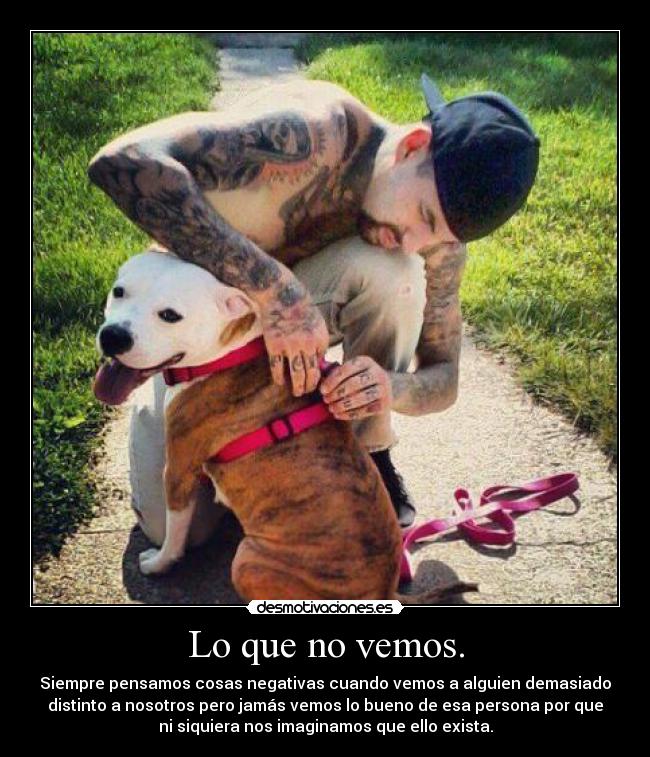 Lo que no vemos. - Siempre pensamos cosas negativas cuando vemos a alguien demasiado
distinto a nosotros pero jamás vemos lo bueno de esa persona por que
ni siquiera nos imaginamos que ello exista.