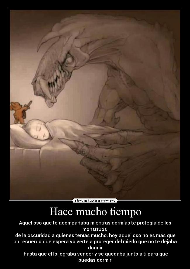 Hace mucho tiempo - Aquel oso que te acompañaba mientras dormías te protegía de los
monstruos
de la oscuridad a quienes tenías mucho, hoy aquel oso no es más que
un recuerdo que espera volverte a proteger del miedo que no te dejaba
dormir
hasta que el lo lograba vencer y se quedaba junto a ti para que
puedas dormir.